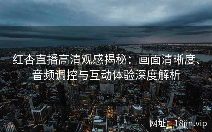 红杏直播高清观感揭秘：画面清晰度、音频调控与互动体验深度解析