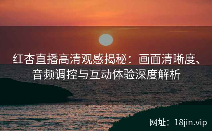 红杏直播高清观感揭秘：画面清晰度、音频调控与互动体验深度解析