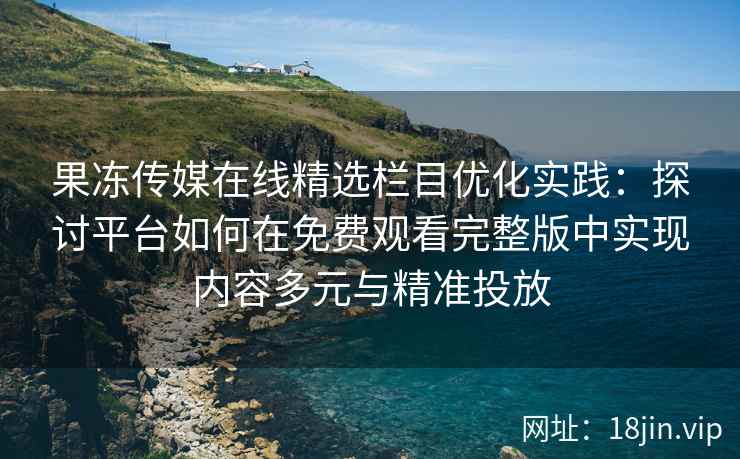果冻传媒在线精选栏目优化实践：探讨平台如何在免费观看完整版中实现内容多元与精准投放
