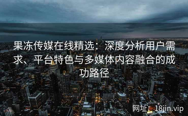 果冻传媒在线精选：深度分析用户需求、平台特色与多媒体内容融合的成功路径