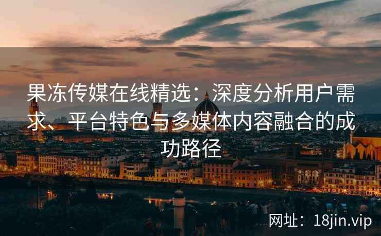 果冻传媒在线精选：深度分析用户需求、平台特色与多媒体内容融合的成功路径