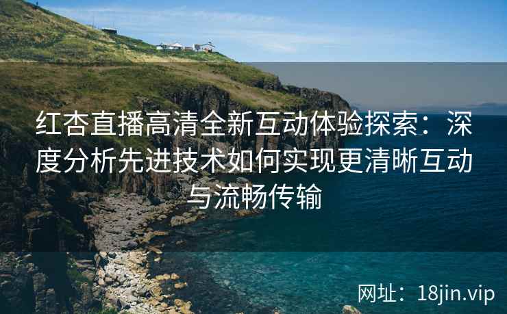 红杏直播高清全新互动体验探索：深度分析先进技术如何实现更清晰互动与流畅传输
