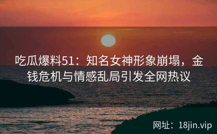 吃瓜爆料51：知名女神形象崩塌，金钱危机与情感乱局引发全网热议