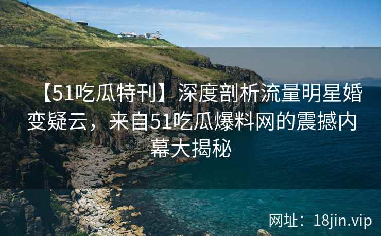【51吃瓜特刊】深度剖析流量明星婚变疑云，来自51吃瓜爆料网的震撼内幕大揭秘