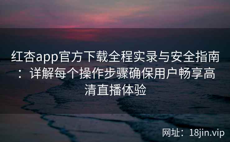 红杏app官方下载全程实录与安全指南：详解每个操作步骤确保用户畅享高清直播体验
