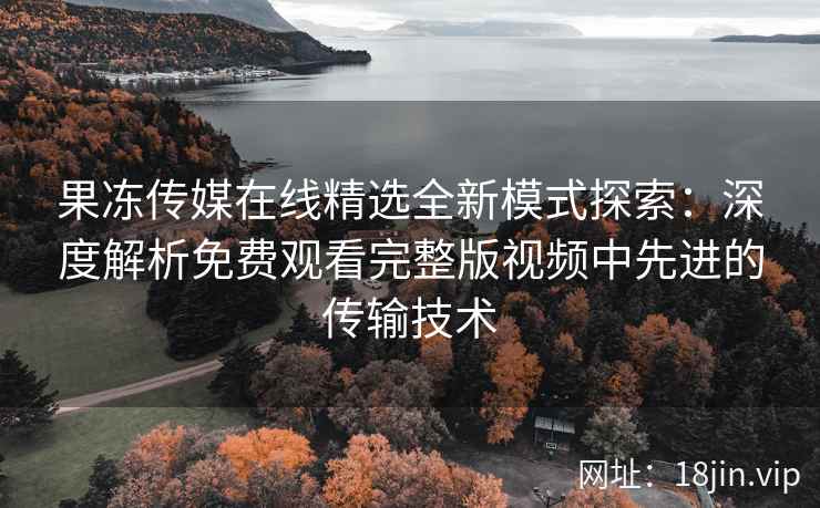 果冻传媒在线精选全新模式探索：深度解析免费观看完整版视频中先进的传输技术